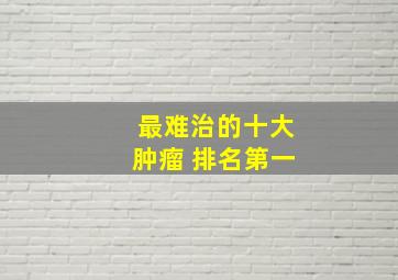 最难治的十大肿瘤 排名第一